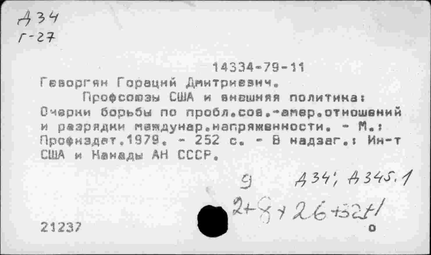 ﻿г-гч
14334-79-11
Геворгян Гораций Дмитриевич.
Профсоюзы США и внешняя политика: Очерни борьбы по пробл.сое.-амвр.отношений и разрядки меядуиар.напряженности. - М.: Профмздат.1979« - 252 с. - В надзаг.: Ин-т США и Канады АН СССР.
21237